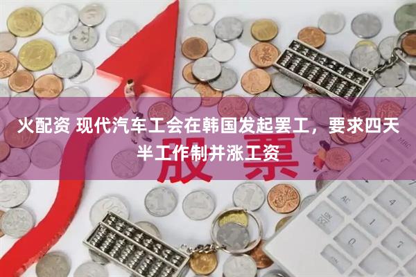 火配资 现代汽车工会在韩国发起罢工，要求四天半工作制并涨工资