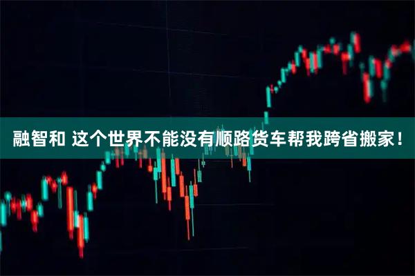 融智和 这个世界不能没有顺路货车帮我跨省搬家！