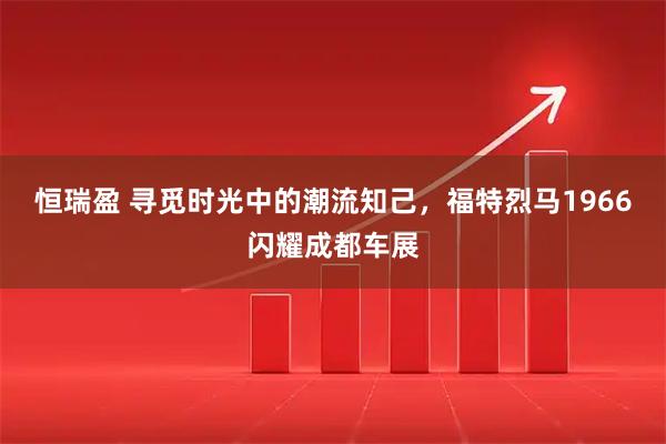 恒瑞盈 寻觅时光中的潮流知己，福特烈马1966闪耀成都车展