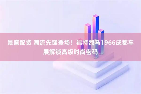 景盛配资 潮流先锋登场！福特烈马1966成都车展解锁高级时尚密码