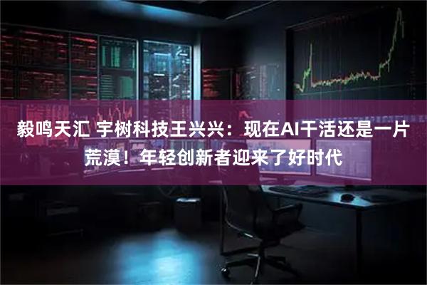毅鸣天汇 宇树科技王兴兴：现在AI干活还是一片荒漠！年轻创新者迎来了好时代