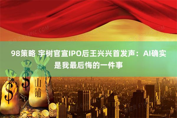 98策略 宇树官宣IPO后王兴兴首发声：AI确实是我最后悔的一件事