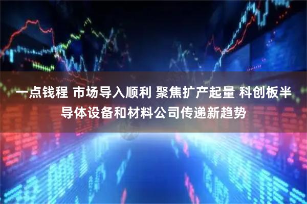 一点钱程 市场导入顺利 聚焦扩产起量 科创板半导体设备和材料公司传递新趋势
