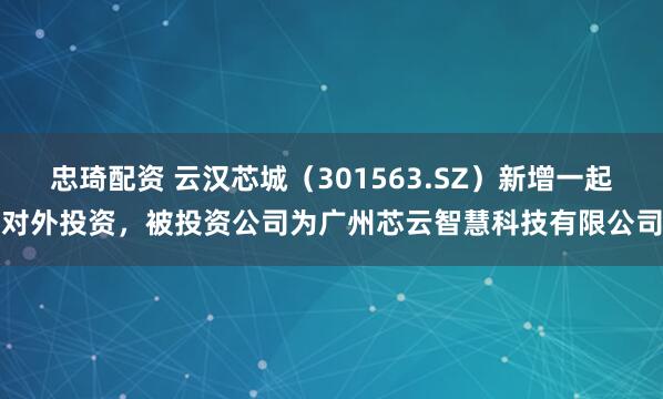 忠琦配资 云汉芯城（301563.SZ）新增一起对外投资，被投资公司为广州芯云智慧科技有限公司