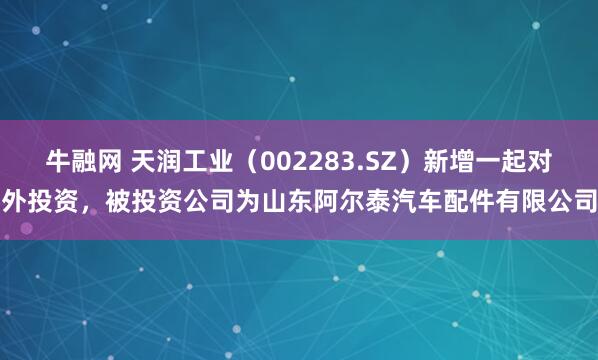 牛融网 天润工业（002283.SZ）新增一起对外投资，被投资公司为山东阿尔泰汽车配件有限公司