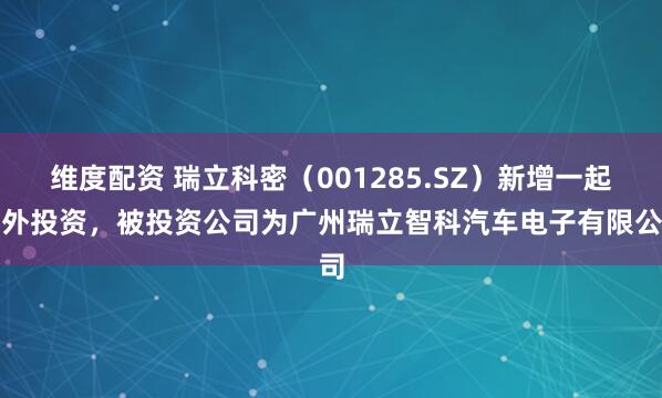 维度配资 瑞立科密（001285.SZ）新增一起对外投资，被投资公司为广州瑞立智科汽车电子有限公司
