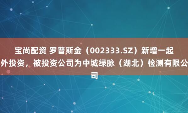 宝尚配资 罗普斯金（002333.SZ）新增一起对外投资，被投资公司为中城绿脉（湖北）检测有限公司