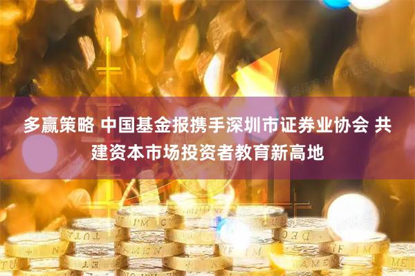 多赢策略 中国基金报携手深圳市证券业协会 共建资本市场投资者教育新高地