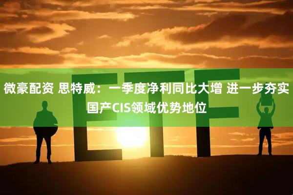 微豪配资 思特威：一季度净利同比大增 进一步夯实国产CIS领域优势地位