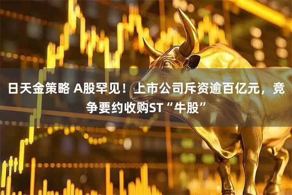日天金策略 A股罕见！上市公司斥资逾百亿元，竞争要约收购ST“牛股”