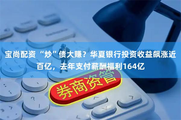 宝尚配资 “炒”债大赚？华夏银行投资收益飙涨近百亿，去年支付薪酬福利164亿