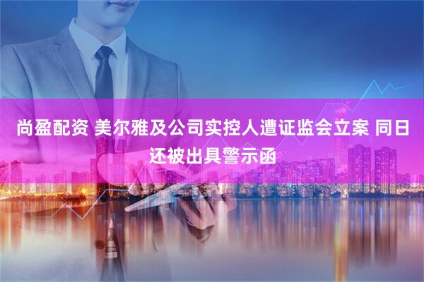 尚盈配资 美尔雅及公司实控人遭证监会立案 同日还被出具警示函