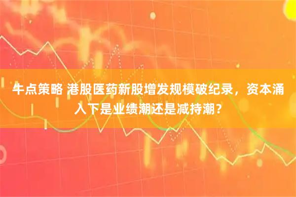 牛点策略 港股医药新股增发规模破纪录，资本涌入下是业绩潮还是减持潮？
