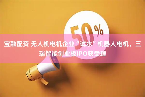 宝融配资 无人机电机企业“试水”机器人电机，三瑞智能创业板IPO获受理