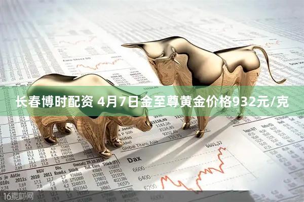 长春博时配资 4月7日金至尊黄金价格932元/克