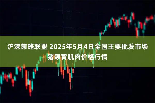 沪深策略联盟 2025年5月4日全国主要批发市场猪颈背肌肉价格行情