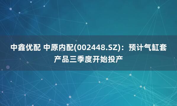中鑫优配 中原内配(002448.SZ)：预计气缸套产品三季度开始投产