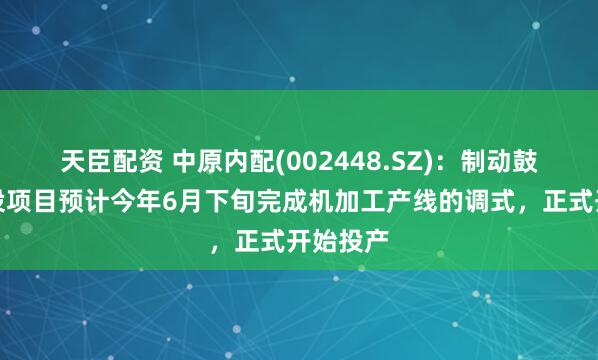 天臣配资 中原内配(002448.SZ)：制动鼓二期建设项目预计今年6月下旬完成机加工产线的调式，正式开始投产