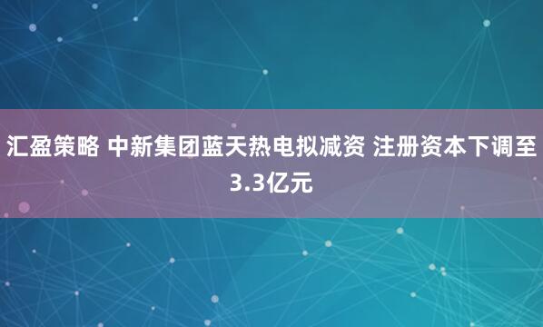 汇盈策略 中新集团蓝天热电拟减资 注册资本下调至3.3亿元