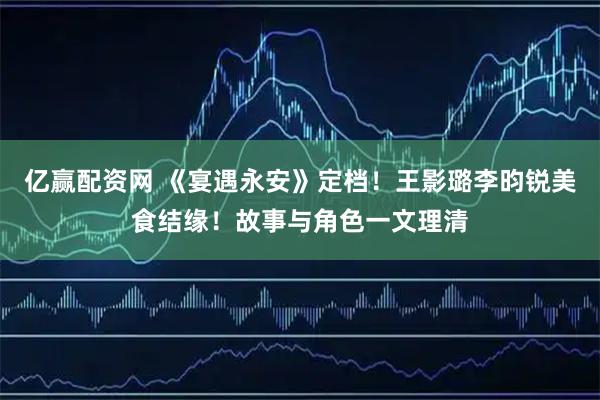 亿赢配资网 《宴遇永安》定档！王影璐李昀锐美食结缘！故事与角色一文理清