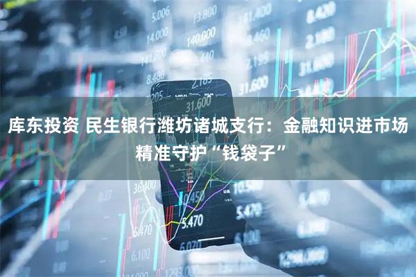 库东投资 民生银行潍坊诸城支行：金融知识进市场 精准守护“钱袋子”