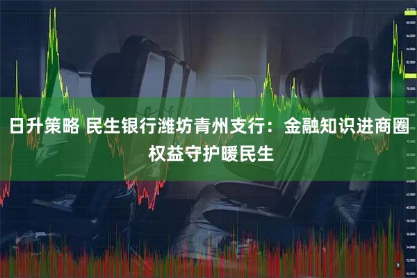 日升策略 民生银行潍坊青州支行：金融知识进商圈 权益守护暖民生