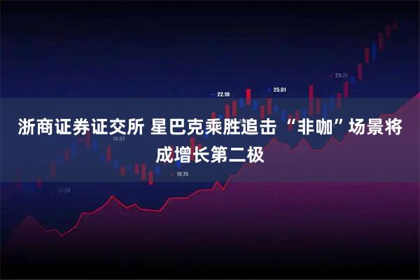 浙商证券证交所 星巴克乘胜追击 “非咖”场景将成增长第二极