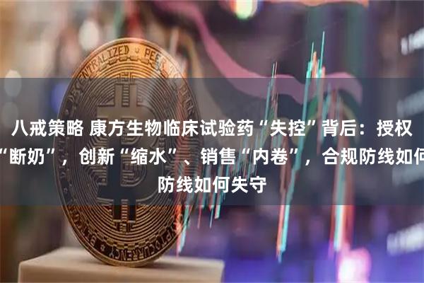 八戒策略 康方生物临床试验药“失控”背后：授权收入“断奶”，创新“缩水”、销售“内卷”，合规防线如何失守