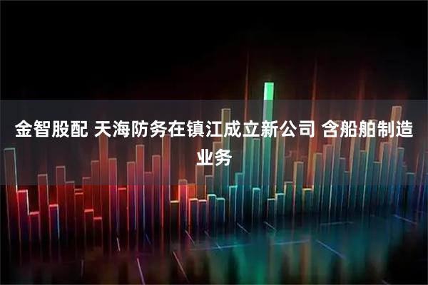 金智股配 天海防务在镇江成立新公司 含船舶制造业务