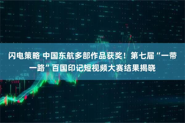 闪电策略 中国东航多部作品获奖！第七届“一带一路”百国印记短视频大赛结果揭晓