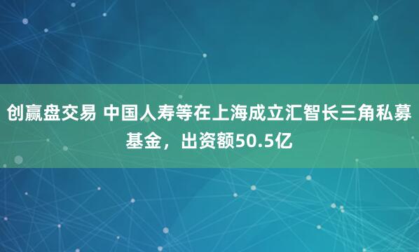 创赢盘交易 中国人寿等在上海成立汇智长三角私募基金，出资额50.5亿