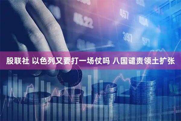 股联社 以色列又要打一场仗吗 八国谴责领土扩张