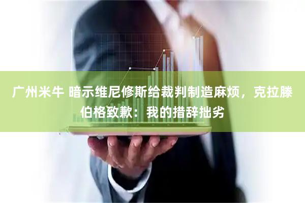 广州米牛 暗示维尼修斯给裁判制造麻烦,克拉滕伯格致歉:我的措辞拙劣