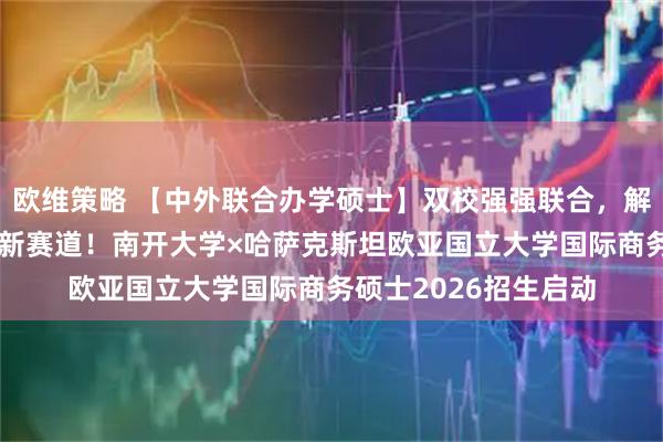 欧维策略 【中外联合办学硕士】双校强强联合，解锁“一带一路”经贸新赛道！南开大学×哈萨克斯坦欧亚国立大学国际商务硕士2026招生启动