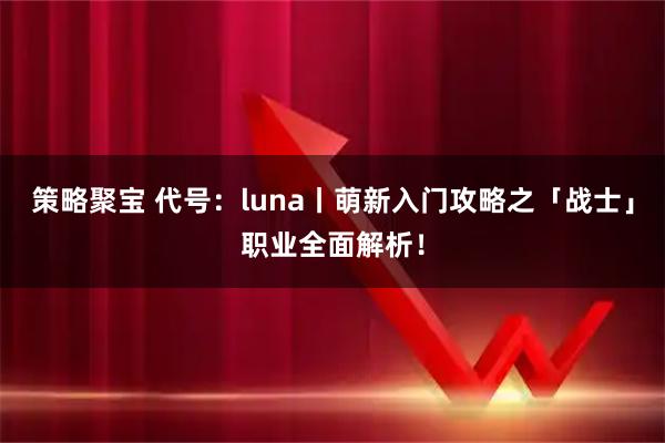 策略聚宝 代号:luna丨萌新入门攻略之「战士」职业全面解析!