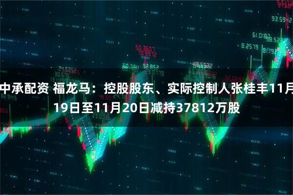 中承配资 福龙马：控股股东、实际控制人张桂丰11月19日至11月20日减持37812万股