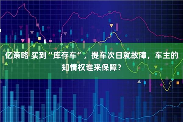 亿策略 买到“库存车”,提车次日就故障,车主的知情权谁来保障?