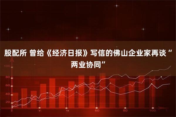 股配所 曾给《经济日报》写信的佛山企业家再谈“两业协同”