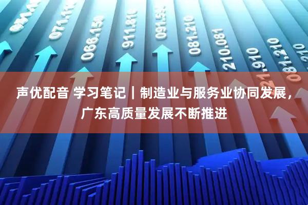 声优配音 学习笔记|制造业与服务业协同发展,广东高质量发展不断推进