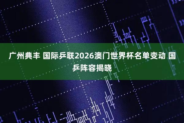 广州典丰 国际乒联2026澳门世界杯名单变动 国乒阵容揭晓