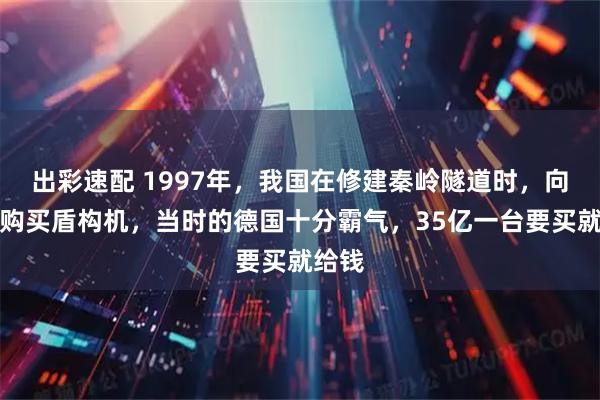 出彩速配 1997年，我国在修建秦岭隧道时，向德国购买盾构机，当时的德国十分霸气，35亿一台要买就给钱