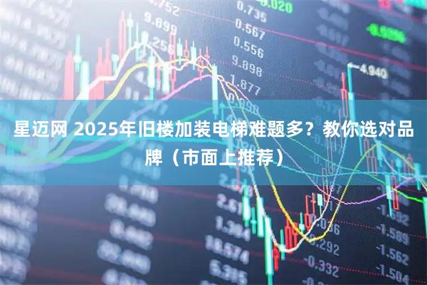 星迈网 2025年旧楼加装电梯难题多？教你选对品牌（市面上推荐）