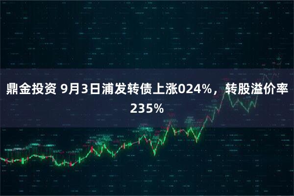 鼎金投资 9月3日浦发转债上涨024%，转股溢价率235%
