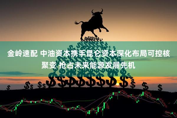 金岭速配 中油资本携手昆仑资本深化布局可控核聚变 抢占未来能源发展先机