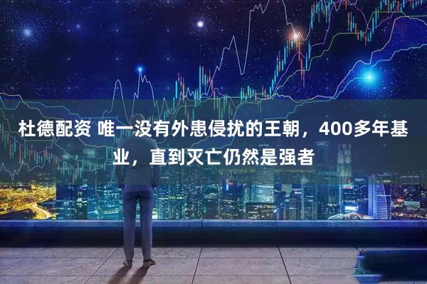 杜德配资 唯一没有外患侵扰的王朝，400多年基业，直到灭亡仍然是强者