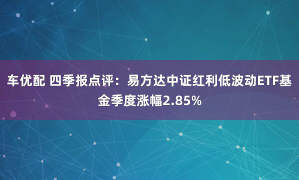 车优配 四季报点评：易方达中证红利低波动ETF基金季度涨幅2.85%