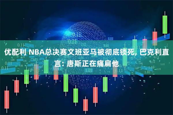 优配利 NBA总决赛文班亚马被彻底锁死, 巴克利直言: 唐斯正在痛扁他