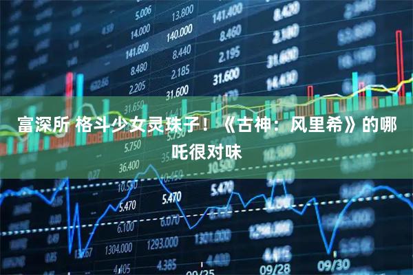富深所 格斗少女灵珠子！《古神：风里希》的哪吒很对味