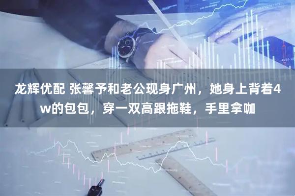 龙辉优配 张馨予和老公现身广州，她身上背着4w的包包，穿一双高跟拖鞋，手里拿咖